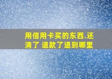 用信用卡买的东西.还清了 退款了退到哪里